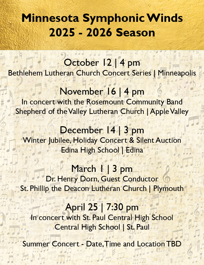Minnesota Symphonic Winds
2025 - 2026 Season
October 12 | 4 pm
Bethlehem Lutheran Church Concert Series | Minneapolis

November 16 | 4 pm
In concert with the Rosemount Community Band
Shepherd of the Valley Lutheran Church | Apple Valley

December 14 | 3 pm
Winter Jubilee, Holiday Concert & Silent Auction
Edina High School | Edina

March 1 | 3 pm
Dr. Henry Dorn, Guest Conductor
St. Phillip the Deacon Lutheran Church | Plymouth

April 25 | 7:30 pm
In concert with St. Paul Central High School
Central High School | St. Paul

Summer Concert - Date, Time and Location TBD
