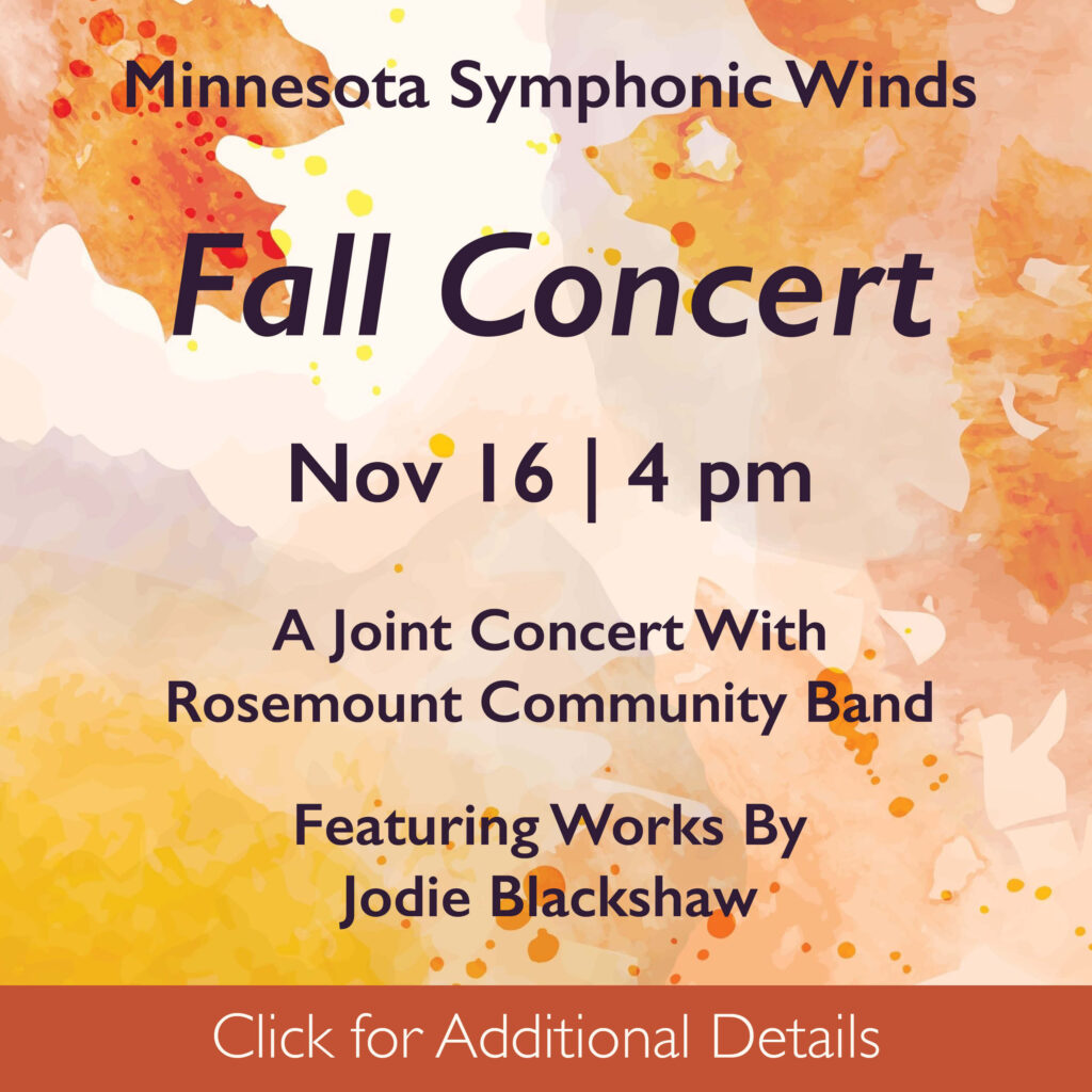 This image is a square. It has an off-white background on which a variety of leaves in orange, peach, and yellow hues are layered in a watercolor style. Over the background is text: Minnesota Symphonic Winds Fall Concert A joint concert with Rosemount community Band Featuring the works of Jodie Blackshaw Dr. Timothy Mahr | Principal Conductor & Music Director Paul Kile | Associate Conductor Nov 16 | 4 pm Shepherd of the Valley Lutheran Church Apple Valley At the bottom of the square is a deep orange rectangle with the text click for additional details.