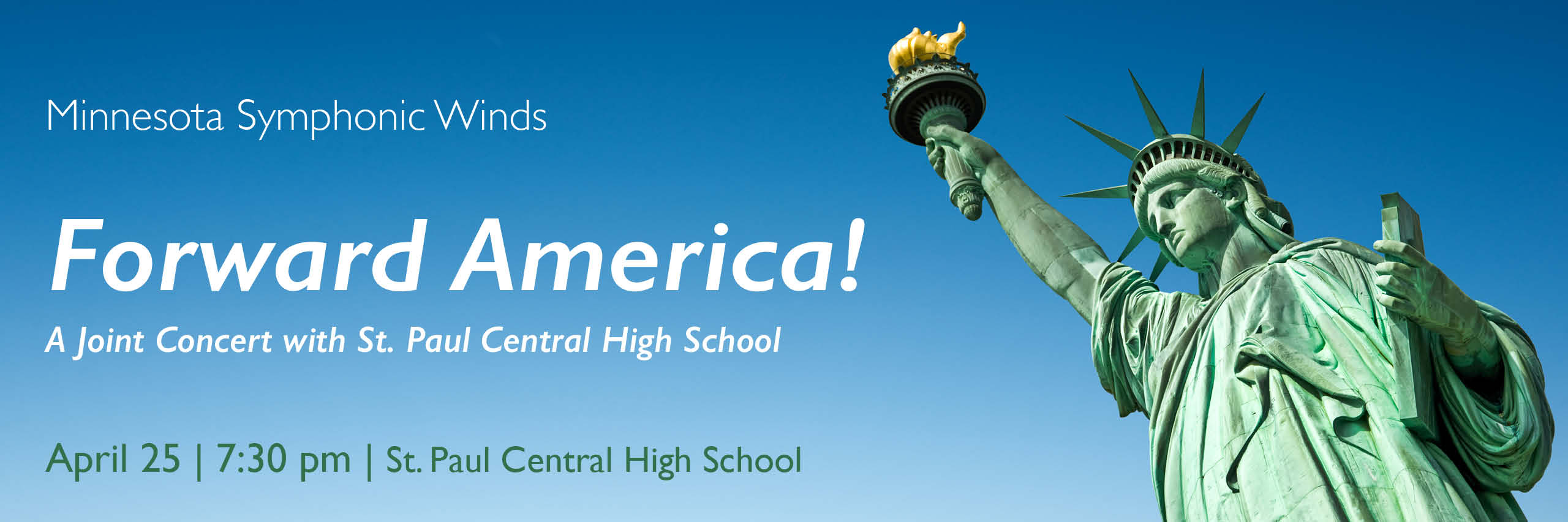 This image is a wide horizontal rectangle that reaches the full width of the page. The viewer is looking up a bit right from center at the front of the Statue of Liberty with her minty green patina. Lady Liberty is leaning in from the right side of the image looking down and to the left lower corner. We see her from about waist up and her right hand reaches up so that the golden flame of her torch nearly touches the top of the frame. Only the clear blue sky is in the background. The color of the sky is a gradation from a deep blue at the top to a lighter blue along the bottom. On the left side there is white text: Minnesota Symphonic Winds Forward America! A Joint Concert with St. Paul Central High School Under that in dark green text (to stand out better against the lighter blue sky): April 25 | 7:30 pm | St. Paul Central High School