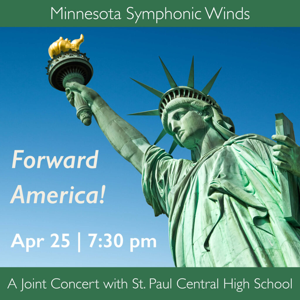 This image is a square. The viewer is looking up a bit right from center at the front of the Statue of Liberty with her minty green patina. Lady Liberty is leaning in from the right side of the image looking down and to the left lower corner. We see her from about waist up and her right hand reaches up so that the golden flame of her torch nearly touches the top of the frame. Only the clear blue sky is in the background. The color of the sky is a gradation from a deep blue at the top to a lighter blue along the bottom. On the left lower side there is white text: Minnesota Symphonic Winds Forward America! April 25 | 7:30 pm Above and below the image are green bars that echo the patina of Lady Liberty. They both have white text over them. The top bar says "Minnesota Symphonic Winds". The bottom bar, "A Joint Concert with St. Paul Central High School."