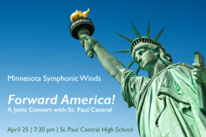 This image is a horizontal rectangle. The viewer is looking up a bit right from center at the front of the Statue of Liberty with her minty green patina. Lady Liberty is leaning in from the right side of the image looking down and to the left lower corner. We see her from about waist up and her right hand reaches up so that the golden flame of her torch nearly touches the top of the frame. Only the clear blue sky is in the background. The color of the sky is a gradation from a deep blue at the top to a lighter blue along the bottom. On the left lower side there is white text: Minnesota Symphonic Winds Forward America! A Joint Concert with St. Paul Central High School Under that in dark green text (to stand out better against the lighter blue sky): April 25 | 7:30 pm | St. Paul Central High School