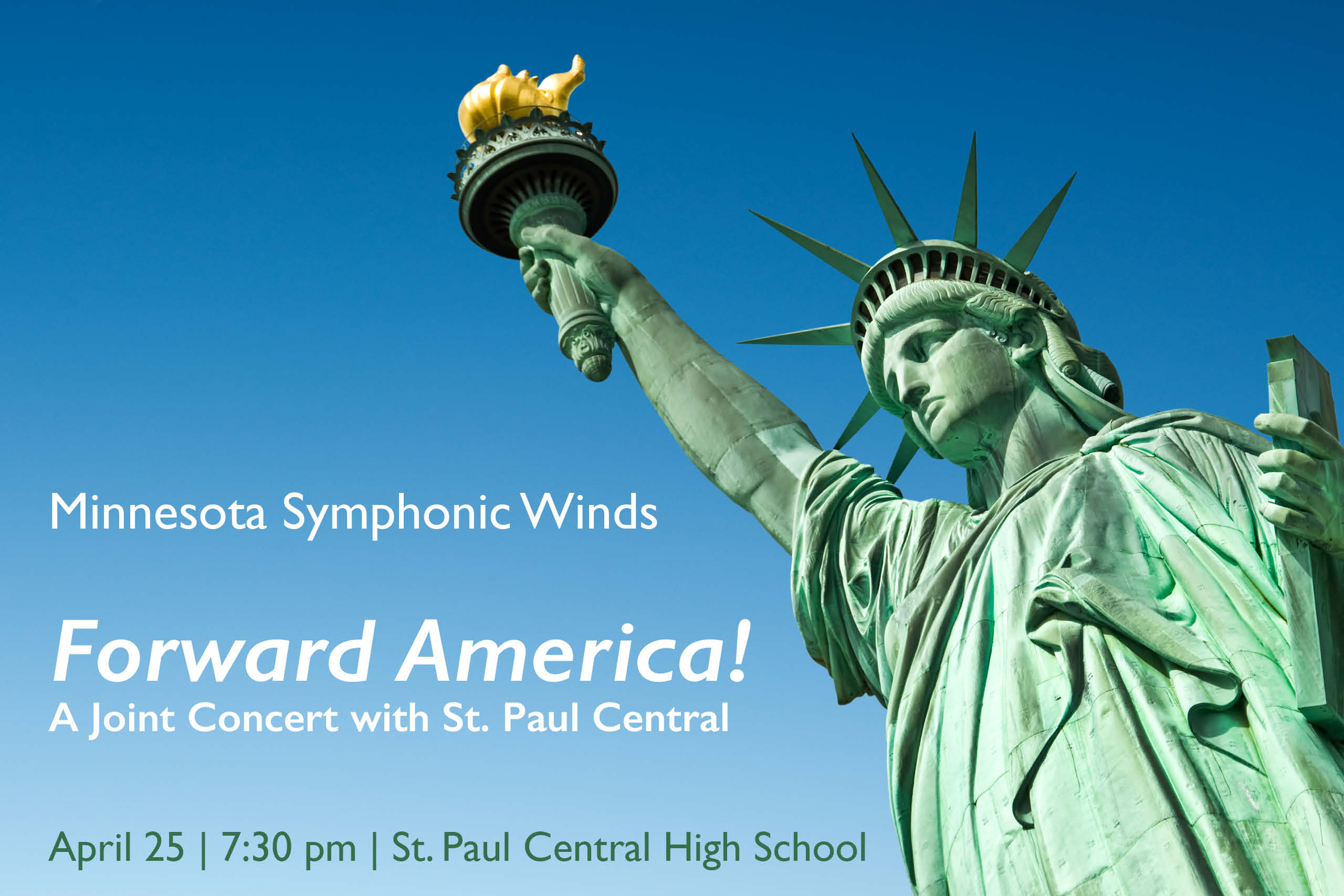 This image is a horizontal rectangle. The viewer is looking up a bit right from center at the front of the Statue of Liberty with her minty green patina. Lady Liberty is leaning in from the right side of the image looking down and to the left lower corner. We see her from about waist up and her right hand reaches up so that the golden flame of her torch nearly touches the top of the frame. Only the clear blue sky is in the background. The color of the sky is a gradation from a deep blue at the top to a lighter blue along the bottom. On the left lower side there is white text: Minnesota Symphonic Winds Forward America! A Joint Concert with St. Paul Central High School Under that in dark green text (to stand out better against the lighter blue sky): April 25 | 7:30 pm | St. Paul Central High School