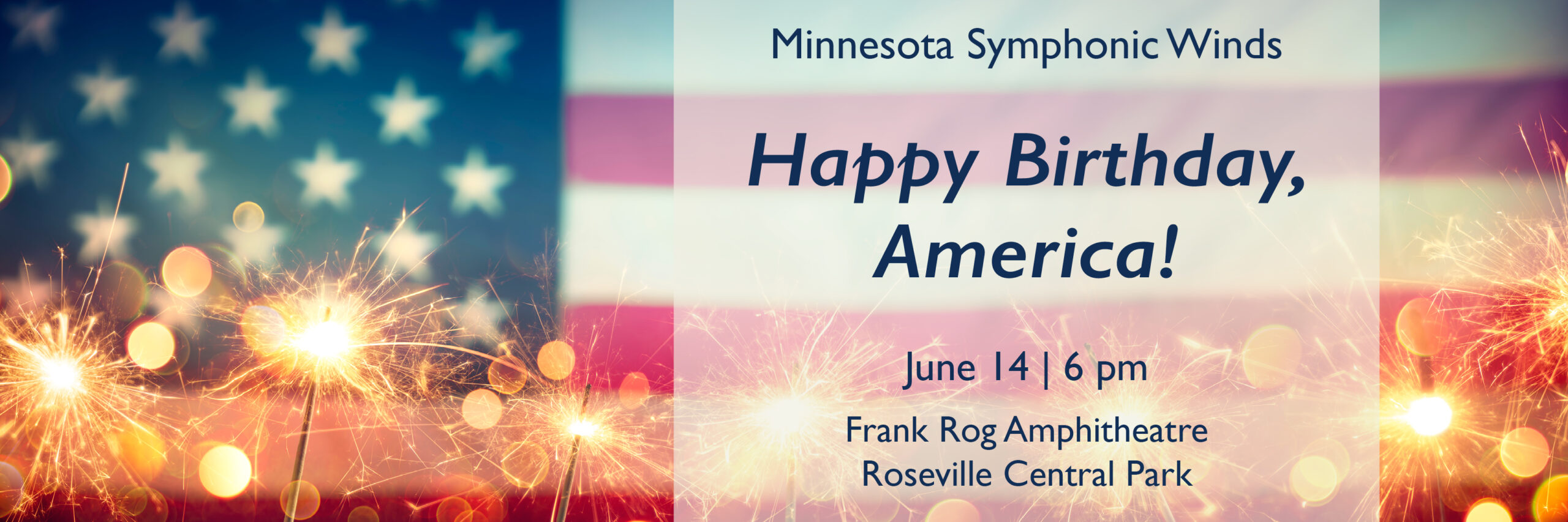 This image is a horizontal rectangle. A cropped, vintage American flag fills the background, slightly out of focus. Lit sparklers line the bottom of the frame, also slightly out of focus. On the right hand side is box of text with a transparent white background. The flag and sparklers show through. The text reads: Minnesota Symphonic Winds Happy Birthday, America! June 14 | 6 pm Frank Rog Amphitheater Roseville Central Park