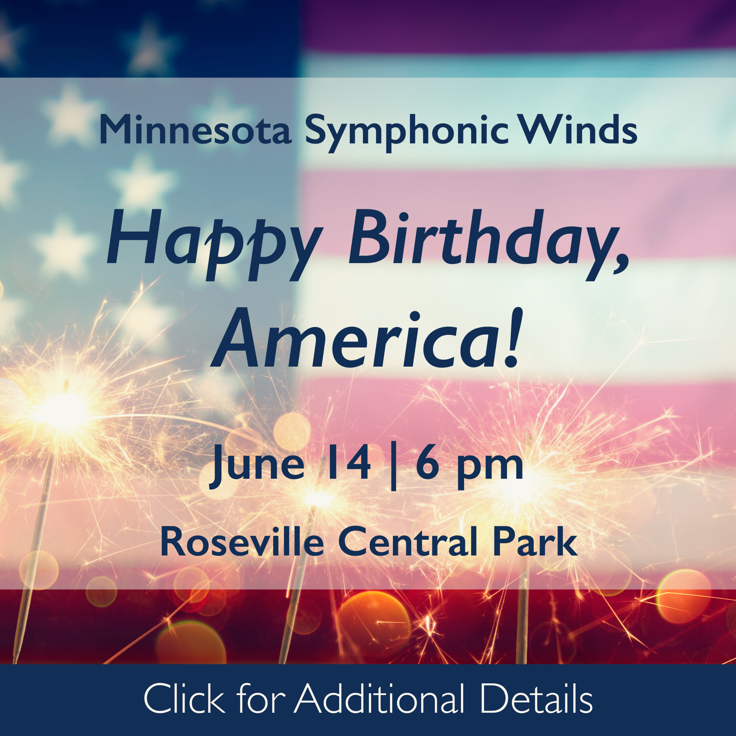 This image is a square. A cropped, vintage American flag fills the background, slightly out of focus. Lit sparklers line the bottom of the frame, also slightly out of focus. Across the center is box of text with a transparent white background. The flag and sparklers show through. The text reads: Minnesota Symphonic Winds Happy Birthday, America! June 14 | 6 pm Roseville Central Park Under the flag is a blue box with white text reading Click for Additional Details